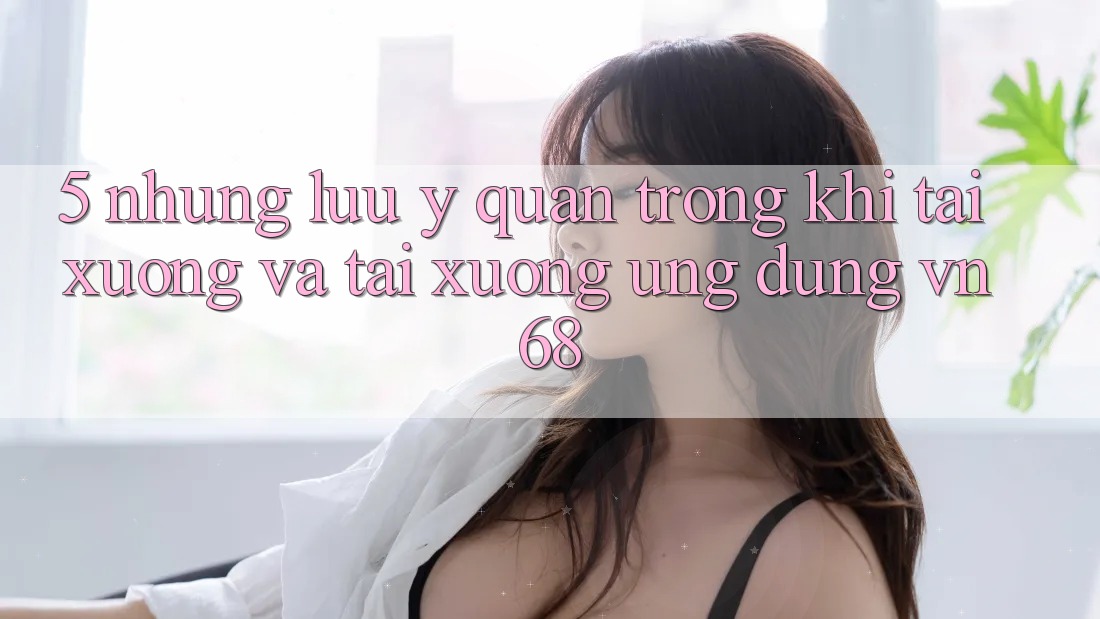 5. Những Lưu Ý Quan Trọng Khi Tải xuống Và Tải xuống Ứng Dụng vn68