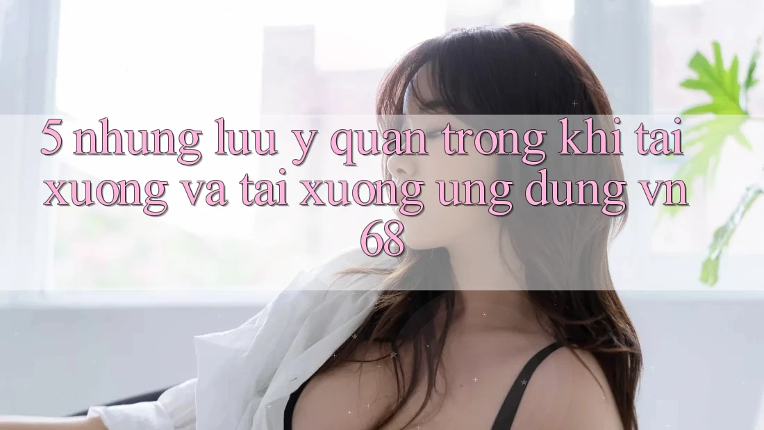 5. Những Lưu Ý Quan Trọng Khi Tải xuống Và Tải xuống Ứng Dụng vn68