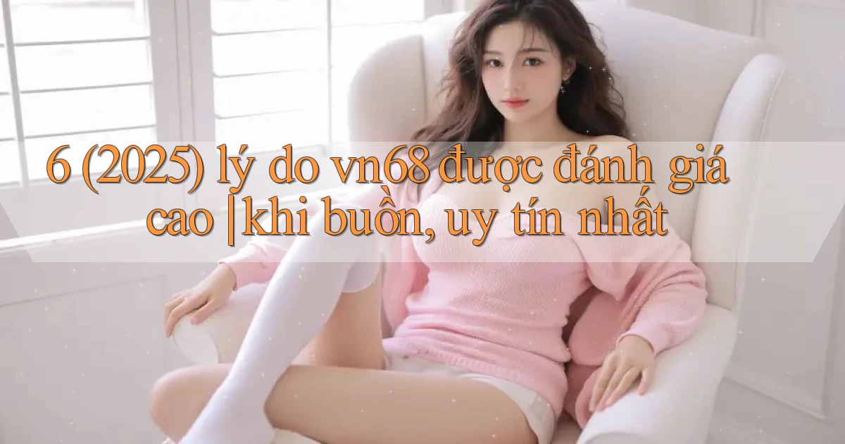6 (2025) lý do vn68 được đánh giá cao khi buồn, uy tín nhất