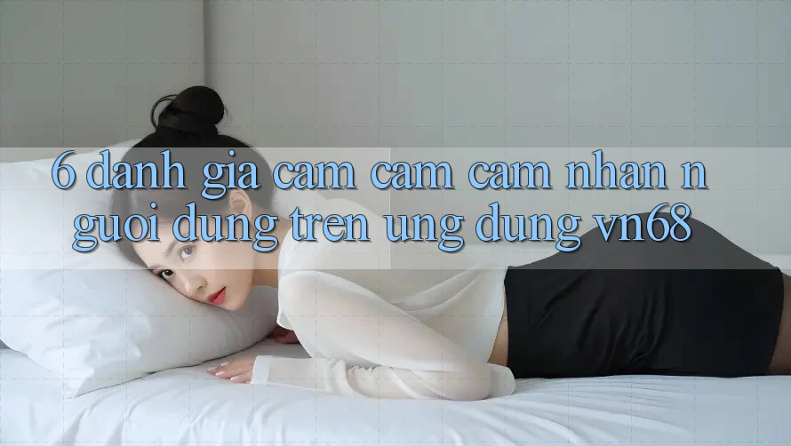 6. Đánh Giá Cảm cảm cảm nhận Người Dùng Trên Ứng Dụng vn68 6. Đánh Giá Cảm cảm cảm nhận Người Dùng Trên Ứng Dụng vn68