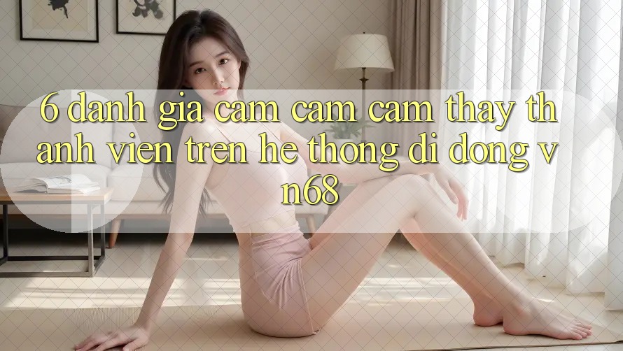 6. Đánh Giá Cảm cảm cảm thấy Thành viên Trên Hệ thống di động vn68 6. Đánh Giá Cảm cảm cảm thấy Thành viên Trên Hệ thống di động vn68
