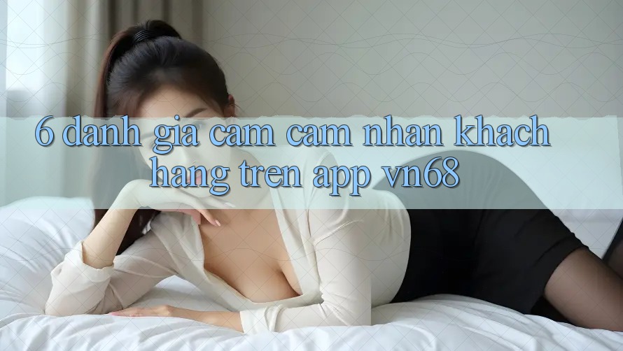 6. Đánh Giá Cảm cảm nhận Khách hàng Trên App vn68 6. Đánh Giá Cảm cảm nhận Khách hàng Trên App vn68
