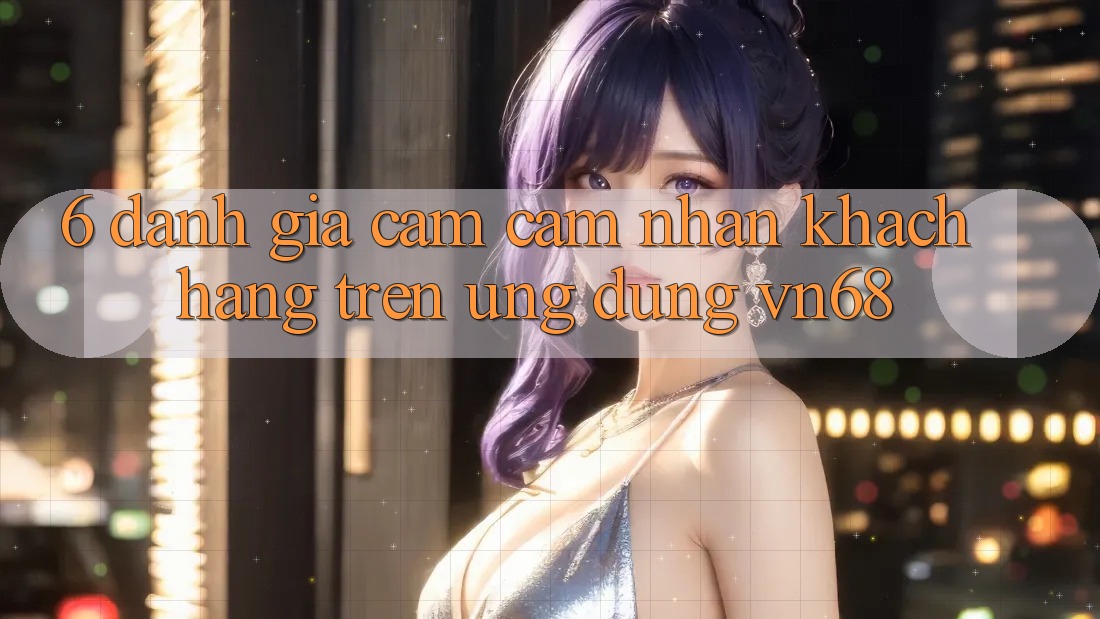6. Đánh Giá Cảm cảm nhận Khách hàng Trên Ứng Dụng vn68