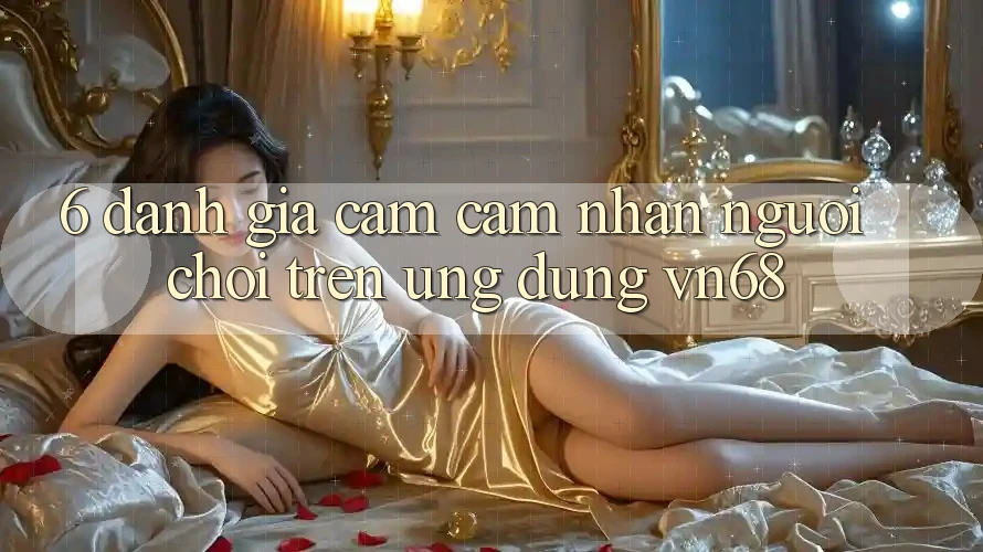 6. Đánh Giá Cảm cảm nhận Người chơi Trên Ứng Dụng vn68 6. Đánh Giá Cảm cảm nhận Người chơi Trên Ứng Dụng vn68