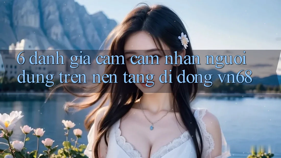 6. Đánh Giá Cảm cảm nhận Người Dùng Trên Nền tảng di động vn68 6. Đánh Giá Cảm cảm nhận Người Dùng Trên Nền tảng di động vn68