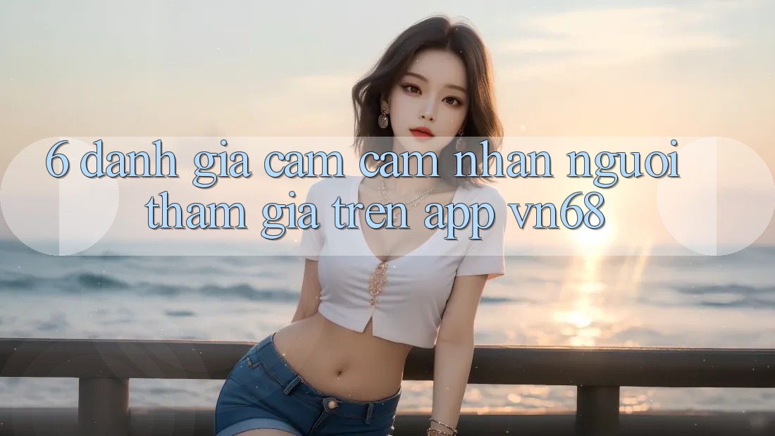 6. Đánh Giá Cảm cảm nhận Người tham gia Trên App vn68 6. Đánh Giá Cảm cảm nhận Người tham gia Trên App vn68