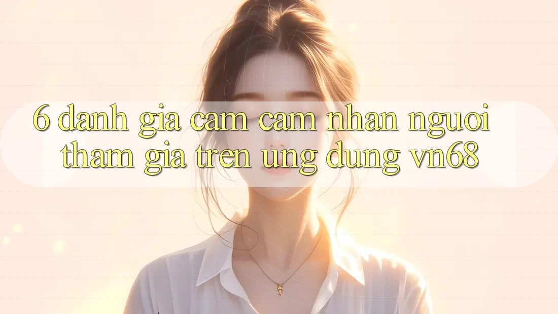 6. Đánh Giá Cảm cảm nhận Người tham gia Trên Ứng Dụng vn68 6. Đánh Giá Cảm cảm nhận Người tham gia Trên Ứng Dụng vn68