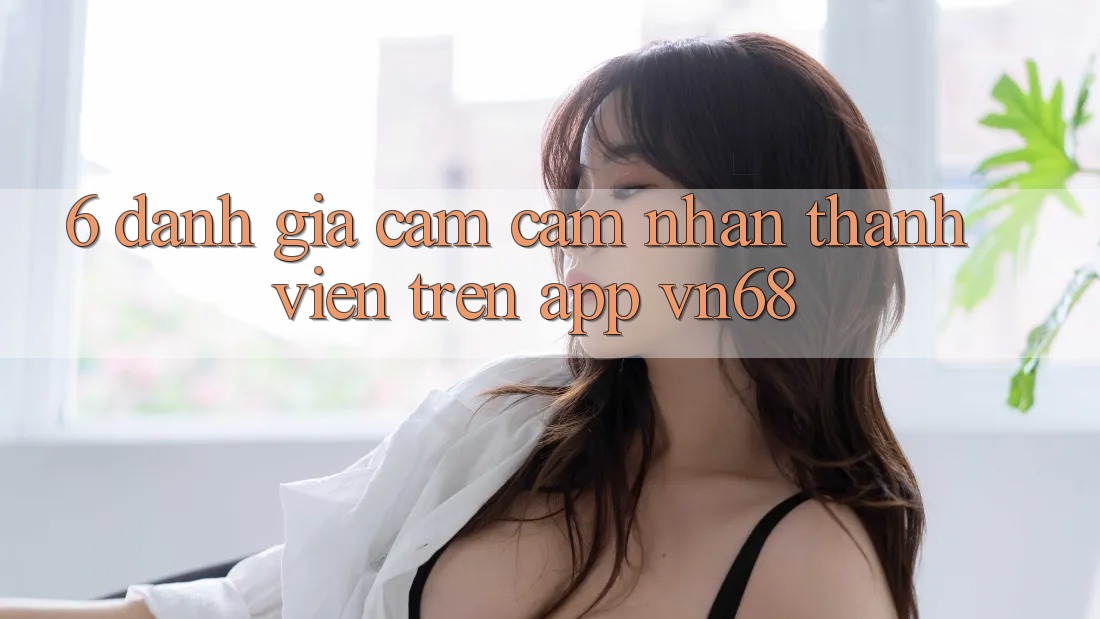 6. Đánh Giá Cảm cảm nhận Thành viên Trên App vn68 6. Đánh Giá Cảm cảm nhận Thành viên Trên App vn68