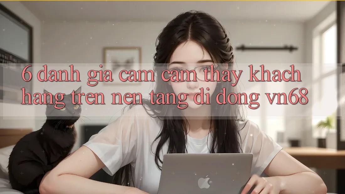 6. Đánh Giá Cảm cảm thấy Khách hàng Trên Nền tảng di động vn68 6. Đánh Giá Cảm cảm thấy Khách hàng Trên Nền tảng di động vn68