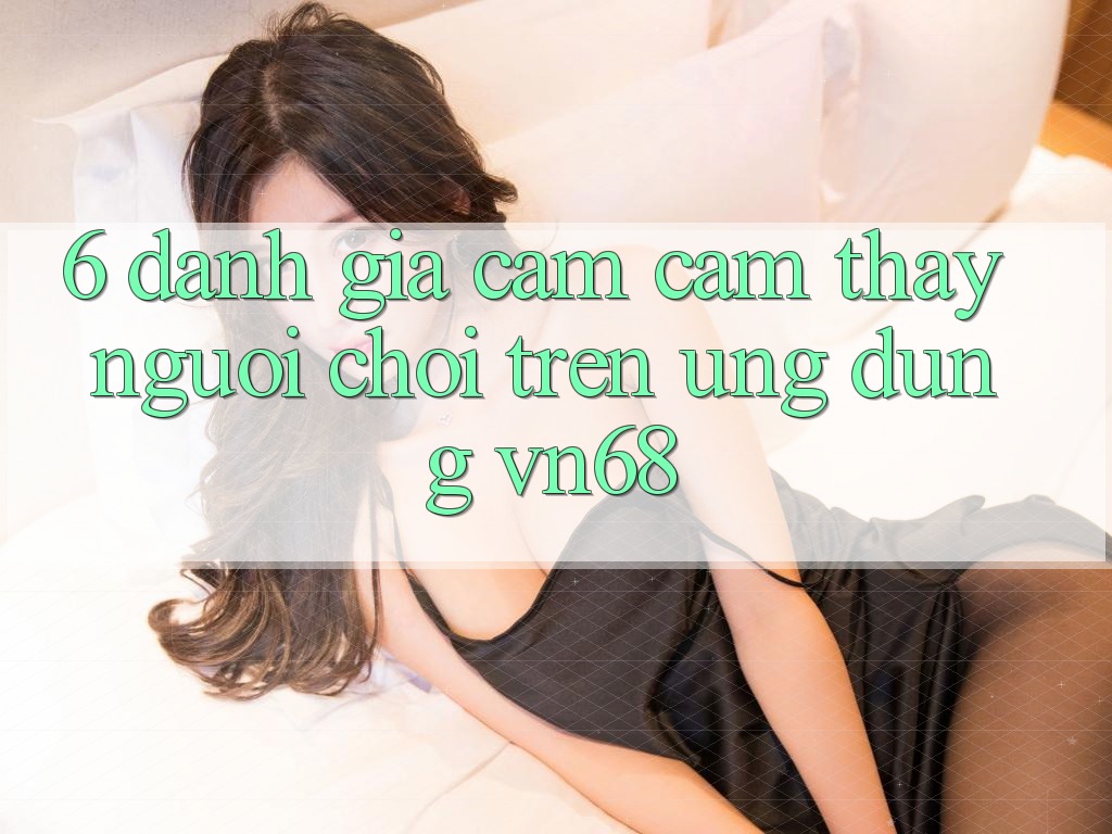 6. Đánh Giá Cảm cảm thấy Người chơi Trên Ứng Dụng vn68 6. Đánh Giá Cảm cảm thấy Người chơi Trên Ứng Dụng vn68