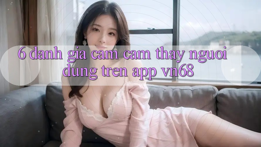 6. Đánh Giá Cảm cảm thấy Người Dùng Trên App vn68 6. Đánh Giá Cảm cảm thấy Người Dùng Trên App vn68