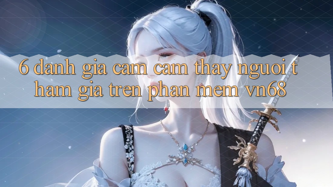 6. Đánh Giá Cảm cảm thấy Người tham gia Trên Phần mềm vn68 6. Đánh Giá Cảm cảm thấy Người tham gia Trên Phần mềm vn68