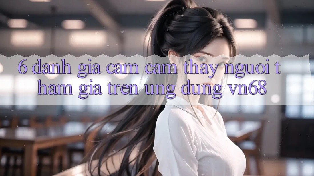 6. Đánh Giá Cảm cảm thấy Người tham gia Trên Ứng Dụng vn68 6. Đánh Giá Cảm cảm thấy Người tham gia Trên Ứng Dụng vn68