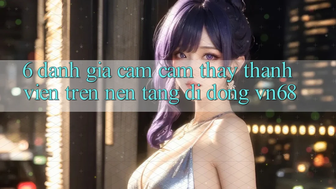 6. Đánh Giá Cảm cảm thấy Thành viên Trên Nền tảng di động vn68 6. Đánh Giá Cảm cảm thấy Thành viên Trên Nền tảng di động vn68