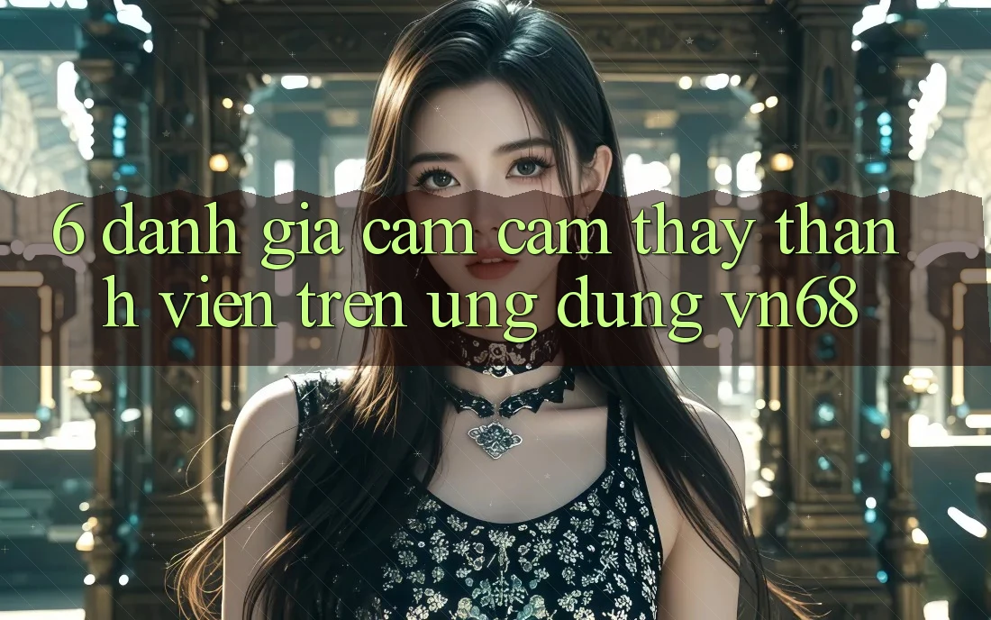 6. Đánh Giá Cảm cảm thấy Thành viên Trên Ứng Dụng vn68 6. Đánh Giá Cảm cảm thấy Thành viên Trên Ứng Dụng vn68