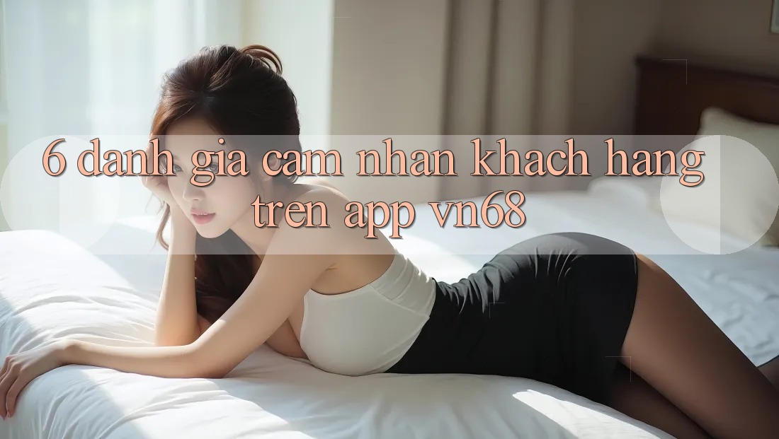 6. Đánh Giá Cảm nhận Khách hàng Trên App vn68 6. Đánh Giá Cảm nhận Khách hàng Trên App vn68