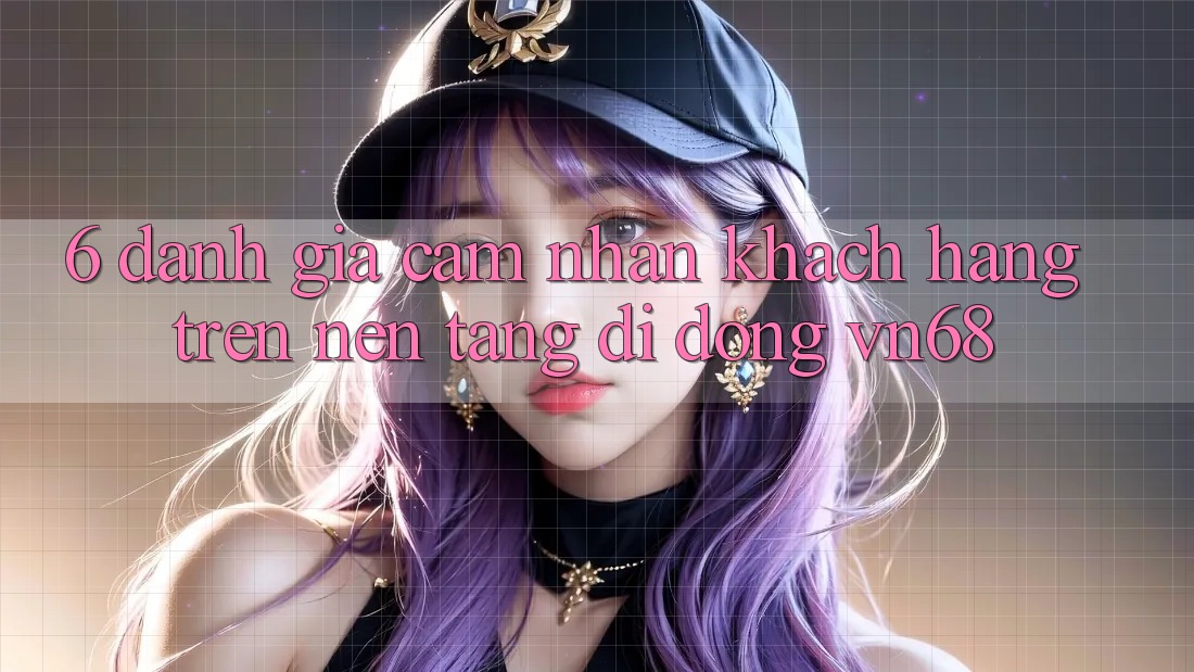 6. Đánh Giá Cảm nhận Khách hàng Trên Nền tảng di động vn68 6. Đánh Giá Cảm nhận Khách hàng Trên Nền tảng di động vn68