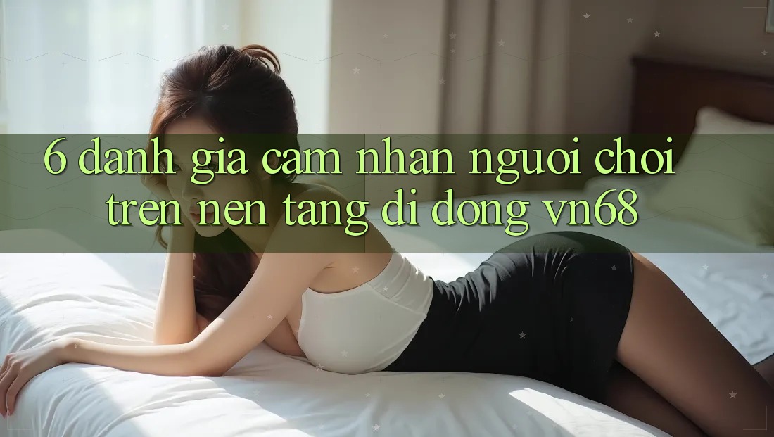 6. Đánh Giá Cảm nhận Người chơi Trên Nền tảng di động vn68