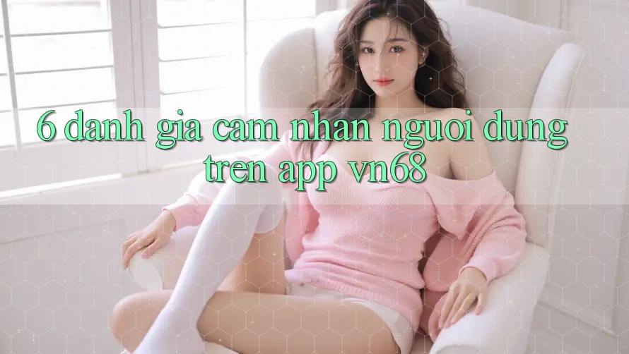 6. Đánh Giá Cảm nhận Người Dùng Trên App vn68 6. Đánh Giá Cảm nhận Người Dùng Trên App vn68