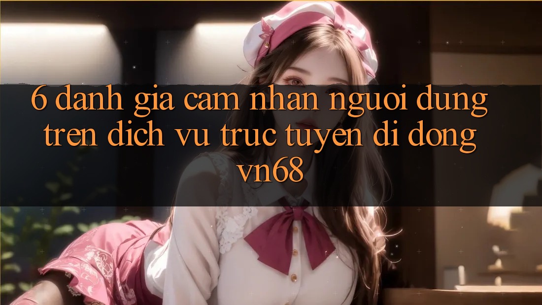 6. Đánh Giá Cảm nhận Người Dùng Trên Dịch vụ trực tuyến di động vn68 6. Đánh Giá Cảm nhận Người Dùng Trên Dịch vụ trực tuyến di động vn68