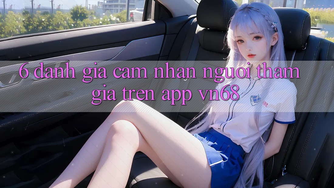6. Đánh Giá Cảm nhận Người tham gia Trên App vn68 6. Đánh Giá Cảm nhận Người tham gia Trên App vn68