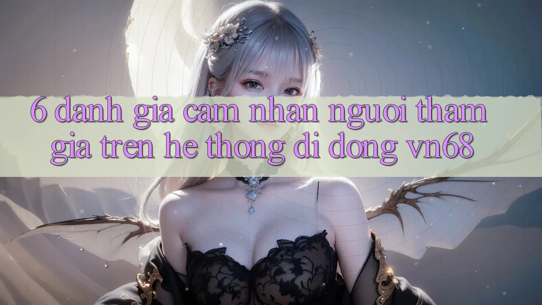 6. Đánh Giá Cảm nhận Người tham gia Trên Hệ thống di động vn68 6. Đánh Giá Cảm nhận Người tham gia Trên Hệ thống di động vn68