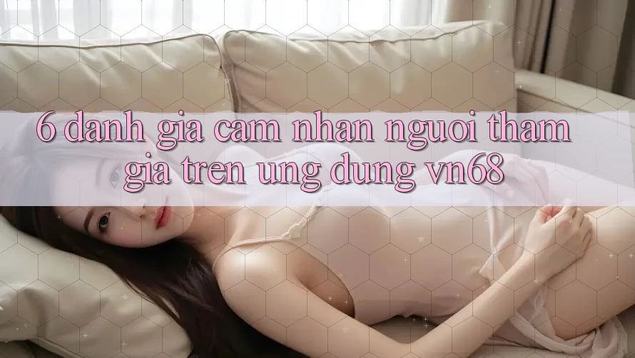 6. Đánh Giá Cảm nhận Người tham gia Trên Ứng Dụng vn68 6. Đánh Giá Cảm nhận Người tham gia Trên Ứng Dụng vn68