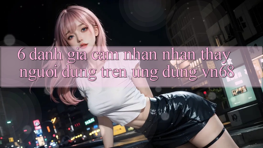 6. Đánh Giá Cảm nhận nhận thấy Người Dùng Trên Ứng Dụng vn68