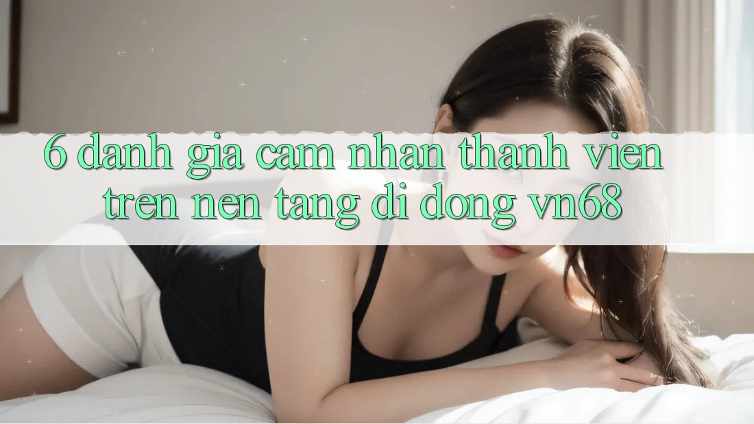 6. Đánh Giá Cảm nhận Thành viên Trên Nền tảng di động vn68 6. Đánh Giá Cảm nhận Thành viên Trên Nền tảng di động vn68