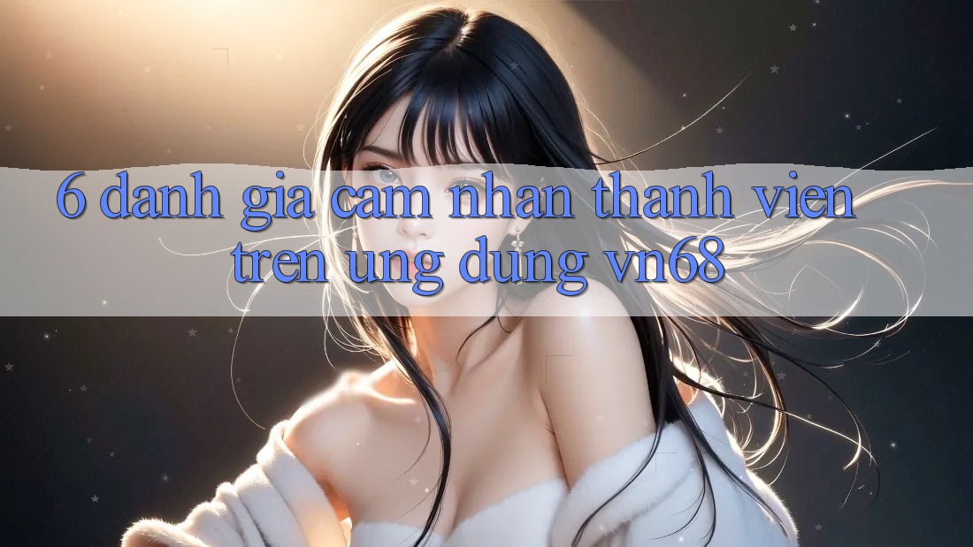 6. Đánh Giá Cảm nhận Thành viên Trên Ứng Dụng vn68 6. Đánh Giá Cảm nhận Thành viên Trên Ứng Dụng vn68