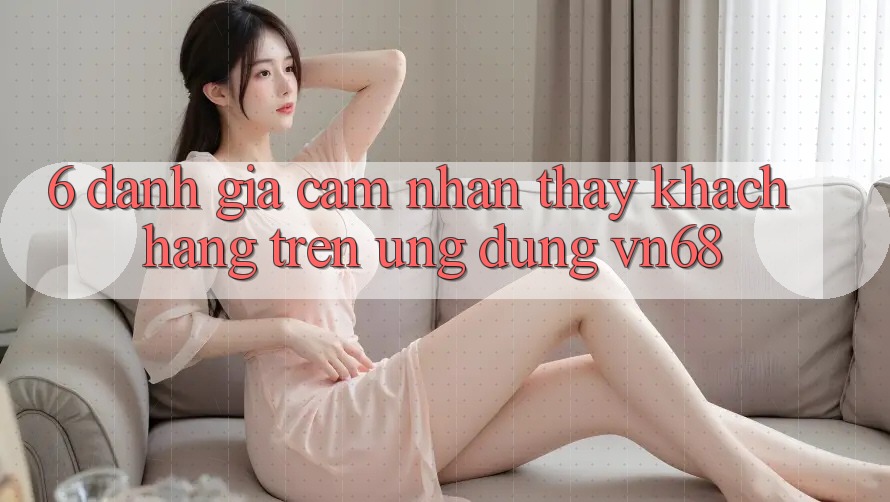 6. Đánh Giá Cảm nhận thấy Khách hàng Trên Ứng Dụng vn68