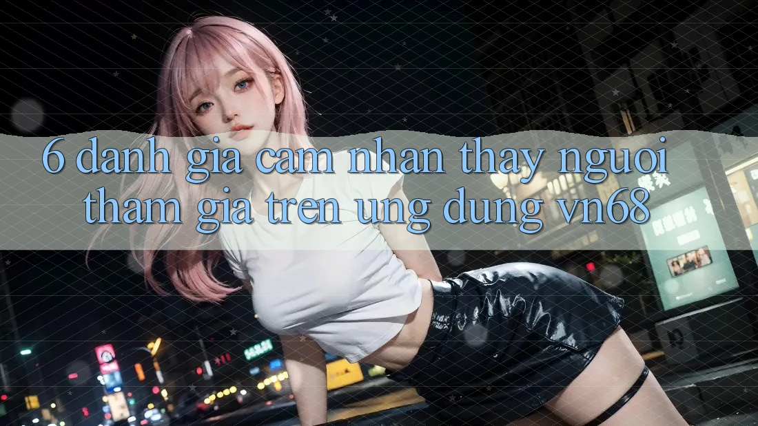6. Đánh Giá Cảm nhận thấy Người tham gia Trên Ứng Dụng vn68 6. Đánh Giá Cảm nhận thấy Người tham gia Trên Ứng Dụng vn68