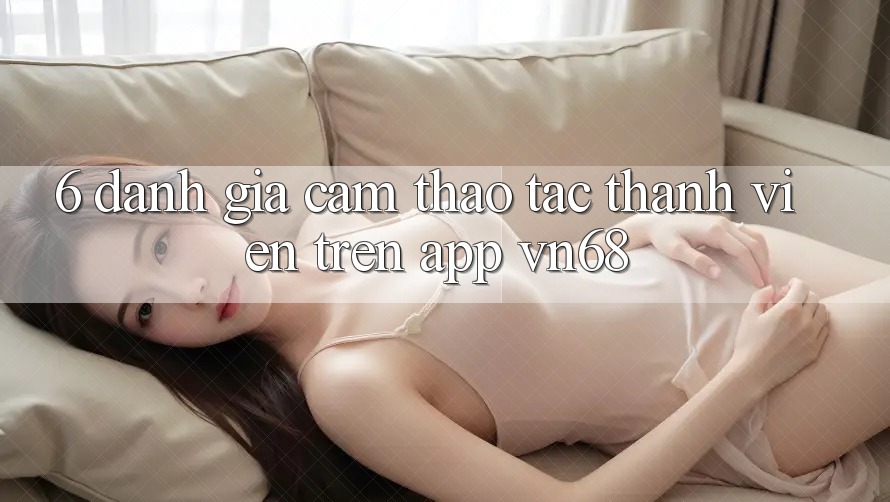 6. Đánh Giá Cảm thao tác Thành viên Trên App vn68