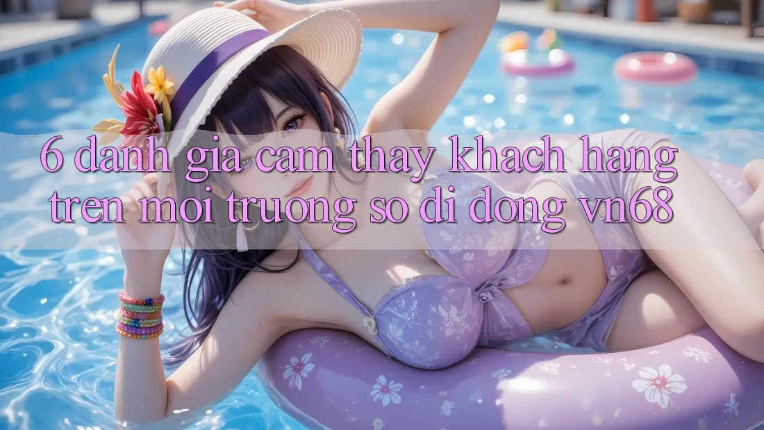 6. Đánh Giá Cảm thấy Khách hàng Trên Môi trường số di động vn68