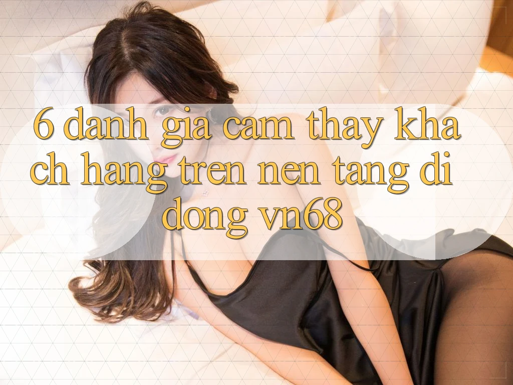 6. Đánh Giá Cảm thấy Khách hàng Trên Nền tảng di động vn68