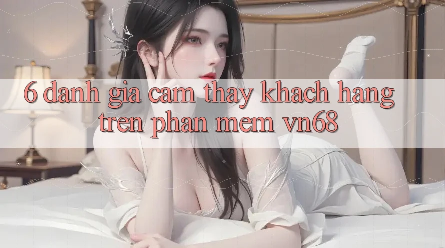 6. Đánh Giá Cảm thấy Khách hàng Trên Phần mềm vn68 6. Đánh Giá Cảm thấy Khách hàng Trên Phần mềm vn68