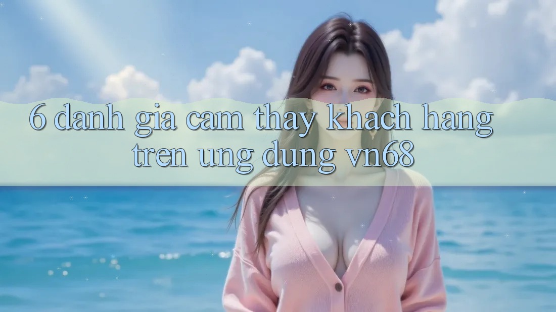 6. Đánh Giá Cảm thấy Khách hàng Trên Ứng Dụng vn68 6. Đánh Giá Cảm thấy Khách hàng Trên Ứng Dụng vn68