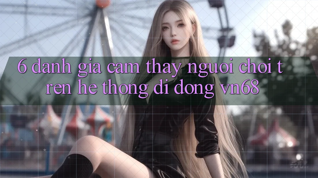 6. Đánh Giá Cảm thấy Người chơi Trên Hệ thống di động vn68 6. Đánh Giá Cảm thấy Người chơi Trên Hệ thống di động vn68