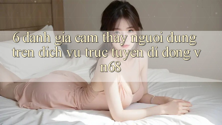6. Đánh Giá Cảm thấy Người Dùng Trên Dịch vụ trực tuyến di động vn68 6. Đánh Giá Cảm thấy Người Dùng Trên Dịch vụ trực tuyến di động vn68