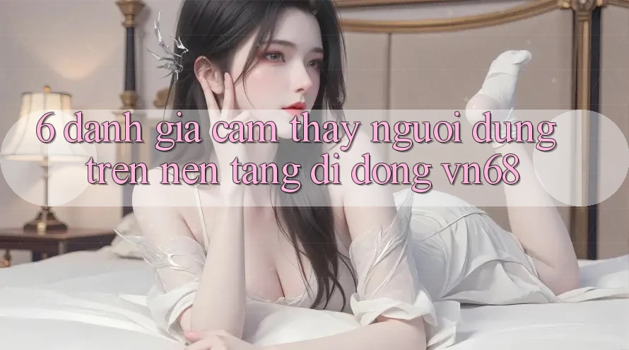 6. Đánh Giá Cảm thấy Người Dùng Trên Nền tảng di động vn68 6. Đánh Giá Cảm thấy Người Dùng Trên Nền tảng di động vn68