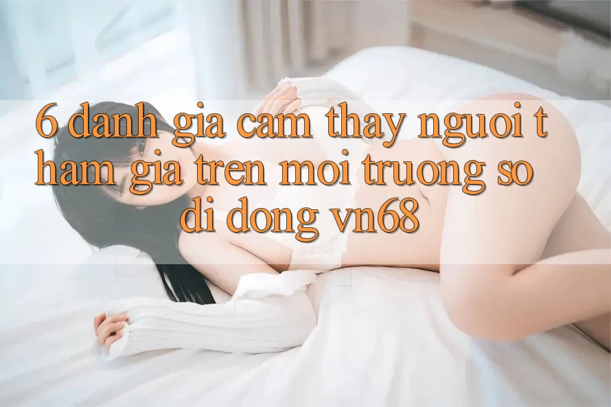6. Đánh Giá Cảm thấy Người tham gia Trên Môi trường số di động vn68