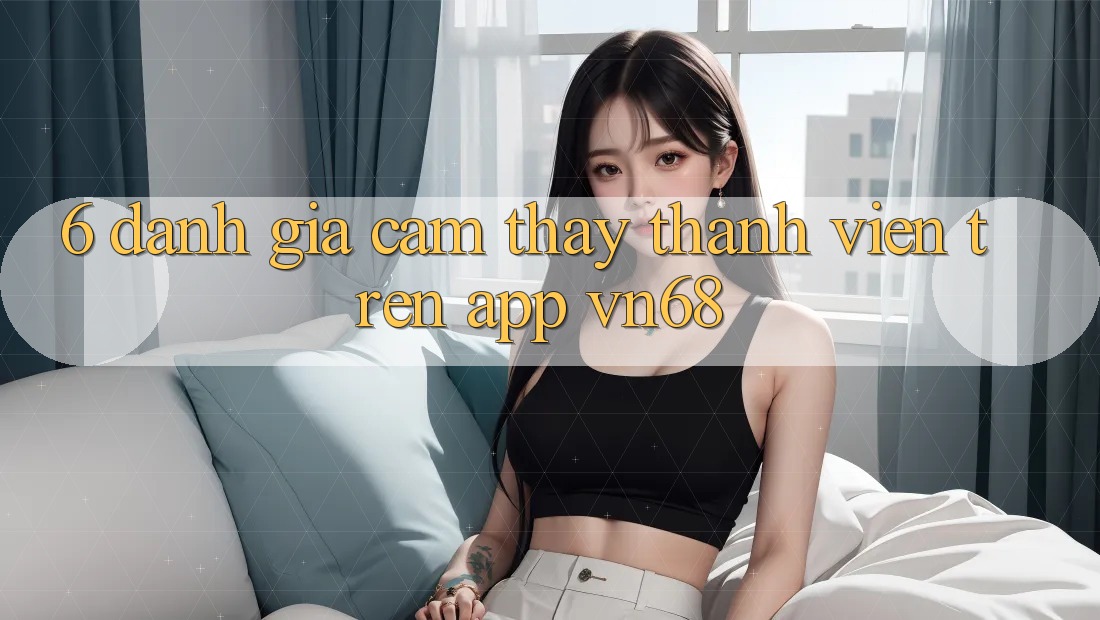 6. Đánh Giá Cảm thấy Thành viên Trên App vn68 6. Đánh Giá Cảm thấy Thành viên Trên App vn68
