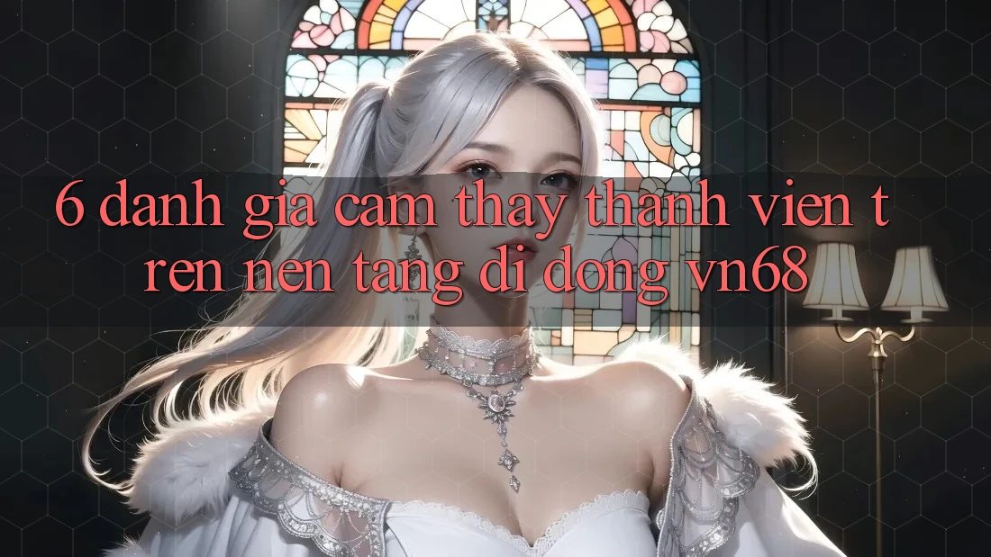 6. Đánh Giá Cảm thấy Thành viên Trên Nền tảng di động vn68 6. Đánh Giá Cảm thấy Thành viên Trên Nền tảng di động vn68
