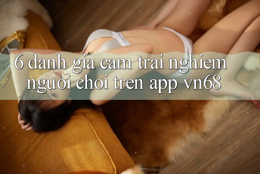 6. Đánh Giá Cảm trải nghiệm Người chơi Trên App vn68 6. Đánh Giá Cảm trải nghiệm Người chơi Trên App vn68