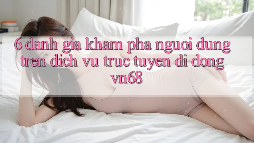 6. Đánh Giá Khám phá Người Dùng Trên Dịch vụ trực tuyến di động vn68