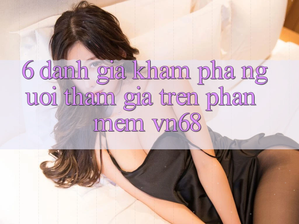 6. Đánh Giá Khám phá Người tham gia Trên Phần mềm vn68 6. Đánh Giá Khám phá Người tham gia Trên Phần mềm vn68