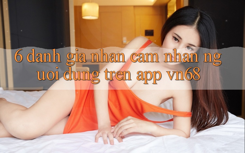 6. Đánh Giá Nhận cảm nhận Người Dùng Trên App vn68 6. Đánh Giá Nhận cảm nhận Người Dùng Trên App vn68