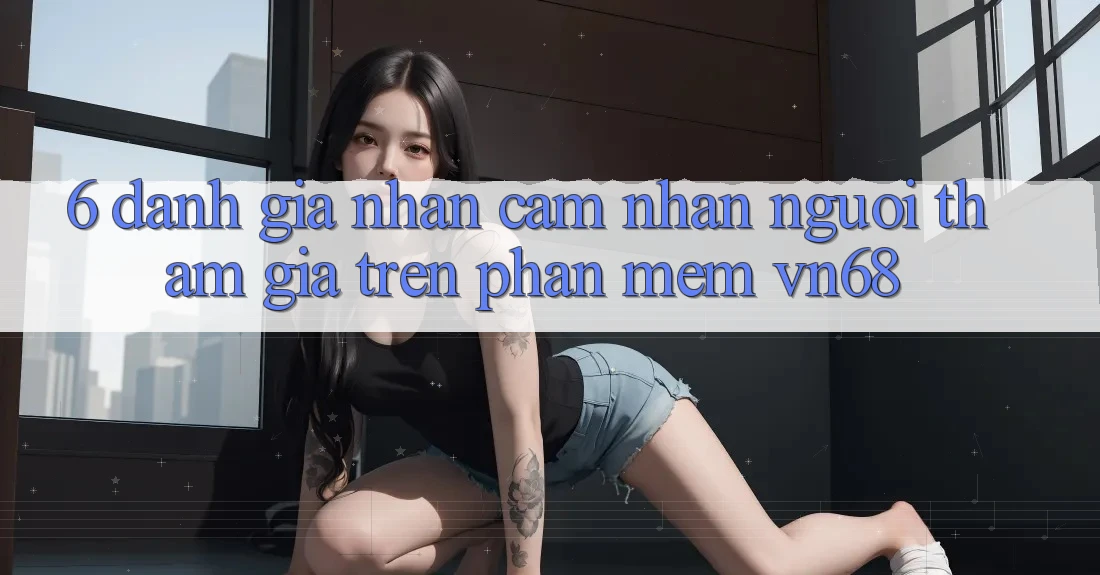 6. Đánh Giá Nhận cảm nhận Người tham gia Trên Phần mềm vn68 6. Đánh Giá Nhận cảm nhận Người tham gia Trên Phần mềm vn68