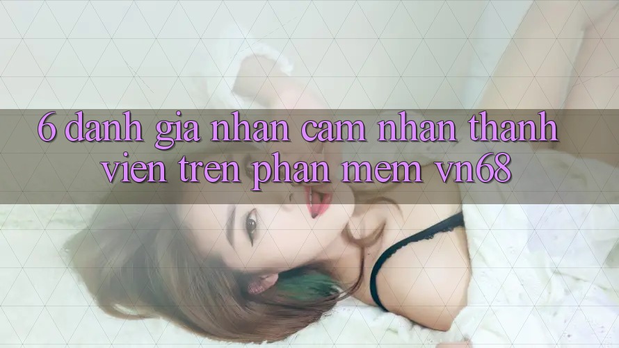 6. Đánh Giá Nhận cảm nhận Thành viên Trên Phần mềm vn68 6. Đánh Giá Nhận cảm nhận Thành viên Trên Phần mềm vn68