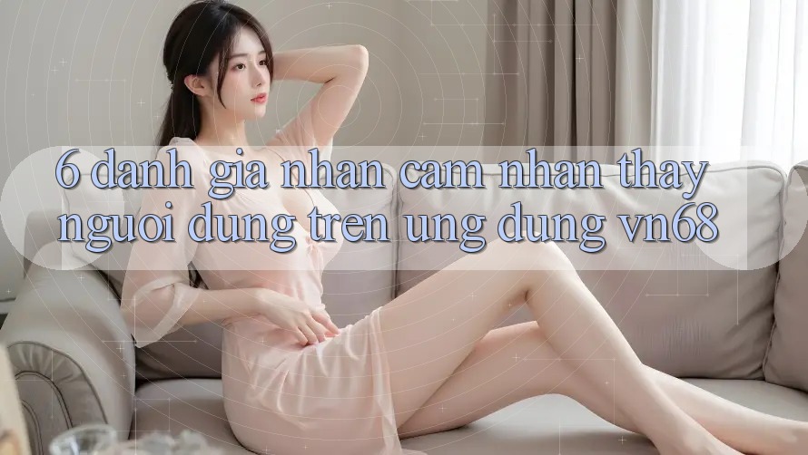 6. Đánh Giá Nhận cảm nhận thấy Người Dùng Trên Ứng Dụng vn68 6. Đánh Giá Nhận cảm nhận thấy Người Dùng Trên Ứng Dụng vn68